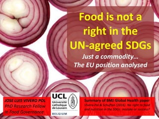 Food is not a
right in the
UN-agreed SDGs
Just a commodity…
The EU position analysed
Summary of BMJ Global Health paper
Vivero-Pol & Schuftan (2016). No right to food
and nutrition in the SDGs: mistake or success?
JOSE LUIS VIVERO POL
PhD Research Fellow
in Food Governance
 