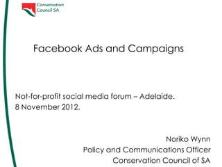 Facebook Ads and Campaigns


Not-for-profit social media forum – Adelaide.
8 November 2012.
@ConservationSA
FB/ConservationSA



                                          Noriko Wynn
                    Policy and Communications Officer
                            Conservation Council of SA
 