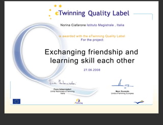 Norina Ciafarone Istituto Magistrale , Italia


         is awarded with the eTwinning Quality Label
                       For the project:



Exchanging friendship and
 learning skill each other
                             27.06.2008




    Fiora Imberciadori
 Unità Nazionale eTwinning                         Marc Durando
            Italia                            Unità eTwinning Europea
 