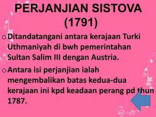 PERJANJIAN SISTOVA
(1791)
oDitandatangani antara kerajaan Turki
Uthmaniyah di bwh pemerintahan
Sultan Salim III dengan Austria.
oAntara isi perjanjian ialah
mengembalikan batas kedua-dua
kerajaan ini kpd keadaan perang pd thun
1787.
 