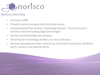 Norisco Overview
   • Formed in 2005
   • Privately owned company and financially secure
   • Company grew from serving “Technology Hungry” financial houses –
     common need for leading edge technologies
   • Service and Technology led company
   • Virtualisation technology vendors are core to Norisco
   • Business development from referral e.g. City based consultants, Goldman
     Sachs, vendors and existing clients
 
