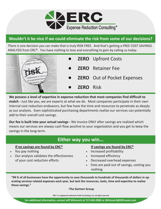 Wouldn’t it be nice if we could eliminate the risk from some of our decisions?
There is one decision you can make that is truly RISK FREE. And that’s getting a FREE COST SAVINGS
ANALYSIS from ERC®. You have nothing to lose and everything to gain by calling us today.

                                                                    ZERO Upfront Costs
                                                                    ZERO Retainer Fee
                                                                    ZERO Out of Pocket Expenses
                                                                    ZERO Risk
We possess a level of expertise in expense reduction that most companies find difficult to
match - Just like you, we are experts at what we do. Most companies participate in their own
internal cost reduction endeavors, but few have the time and resources to penetrate as deeply
as our analysts. Even sophisticated purchasing departments realize our services can potentially
add to their overall cost savings.
Our fee is built into your actual savings - We invoice ONLY after savings are realized which
means our services are always cash flow positive to your organization and you get to keep the
savings in the long-term.

                                         Either way you win...
     If no savings are found by ERC®                                                 If savings are found by ERC®
 •   You pay nothing                                                           •     Increased profitability
 •   Our analysis validates the effectiveness                                  •     Increased efficiency
     of your cost reduction efforts                                            •     Decreased overhead expenses
                                                                               •     Fees are paid out of savings, costing you
                                                                                     nothing

  “99 % of all businesses have the opportunity to save thousands to hundreds of thousands of dollars in op-
  erating services related expenses each year, but lack the resources, tools, time and expertise to realize
  these savings.”
                                             -The Gartner Group
                                   ERC® is a registered trademark of ERC Franchising, LLC. All rights reserved.

            For additional information, contact Jeff Mirkovich at 717-650-2980 or JMirkovich@ERCsaves.com
 