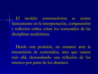 El modelo constructivista se centra básicamente en la interpretación, comprensión y reflexión crítica sobre los contenidos de las disciplinas académicas. Desde esta posición, no estamos ante la transmisión de contenidos, sino que vamos más allá, demandando una reflexión de los mismos por parte de los alumnos. 