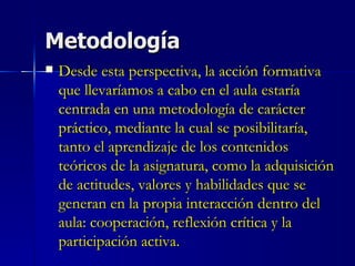 Metodología Desde esta perspectiva, la acción formativa que llevaríamos a cabo en el aula estaría centrada en una metodología de carácter práctico, mediante la cual se posibilitaría, tanto el aprendizaje de los contenidos teóricos de la asignatura, como la adquisición de actitudes, valores y habilidades que se generan en la propia interacción dentro del aula: cooperación, reflexión crítica y la participación activa. 