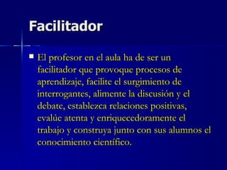 Facilitador El profesor en el aula ha de ser un facilitador que provoque procesos de aprendizaje, facilite el surgimiento de interrogantes, alimente la discusión y el debate, establezca relaciones positivas, evalúe atenta y enriquecedoramente el trabajo y construya junto con sus alumnos el conocimiento científico. 