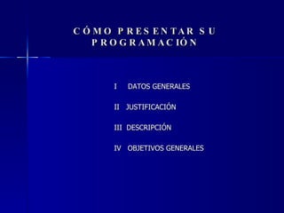 CÓMO PRESENTAR SU PROGRAMACIÓN I  DATOS GENERALES II  JUSTIFICACIÓN III  DESCRIPCIÓN IV  OBJETIVOS GENERALES 
