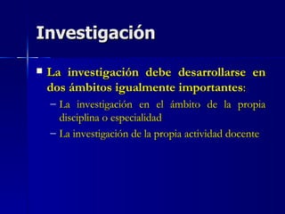 Investigación La investigación debe desarrollarse en dos ámbitos igualmente importantes : La investigación en el ámbito de la propia disciplina o especialidad La investigación de la propia actividad docente 