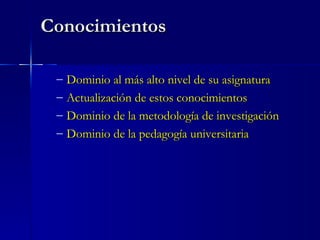 Conocimientos Dominio al más alto nivel de su asignatura Actualización de estos conocimientos Dominio de la metodología de investigación Dominio de la pedagogía universitaria 