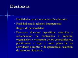 Destrezas Habilidades para la comunicación educativa Facilidad para la relación interpersonal Rasgos de personalidad Destrezas docentes especificas: selección y secuenciación de contenidos a impartir, organización y estructura de los conocimientos, planificación a largo y corto plazo de las actividades docentes y de aprendizaje, selección de métodos didácticos... 