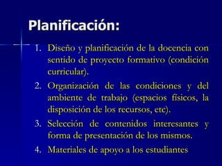 Planificación: Diseño y planificación de la docencia con sentido de proyecto formativo (condición curricular). Organización de las condiciones y del ambiente de trabajo (espacios físicos, la disposición de los recursos, etc). Selección de contenidos interesantes y forma de presentación de los mismos. Materiales de apoyo a los estudiantes  