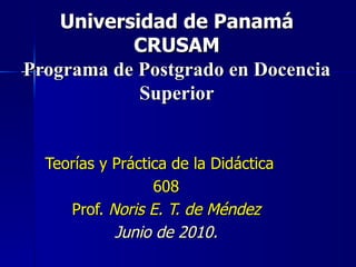 Universidad de Panamá CRUSAM Programa de Postgrado en Docencia Superior Teorías y Práctica de la Didáctica  608 Prof.  Noris E. T. de Méndez Junio de 2010. 