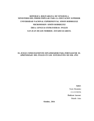 REPUBLICA BOLIVARIANA DE VENEZUELA
MINISTERIO DEL PODER POPULAR PARA LA EDUCACION SUPERIOR
UNIVERSIDAD NACIONAL EXPERIMENTAL SIMON RODRIGUEZ
MICROMISION SIMÓN RODRIGUEZ
ÁREA: LENGUAS EXTRANJERAS: INGLES
SAN JUAN DE LOS MORROS - ESTADO GUARICO.
EL JUEGO COMO ELEMENTO DINAMIZADOR PARA FORTALECER EL
APRENDIZAJE DEL INGLES EN LOS ESTUDIANTES DE 1ER. AÑO
Autor:
Noris Montañez
C.I.13150356
Profesor Asesor:
Brianth Arias
Octubre, 2016
 