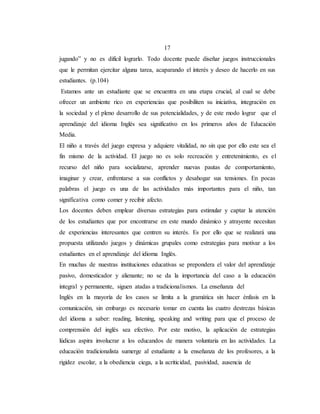 17
jugando” y no es difícil lograrlo. Todo docente puede diseñar juegos instruccionales
que le permitan ejercitar alguna tarea, acaparando el interés y deseo de hacerlo en sus
estudiantes. (p.104)
Estamos ante un estudiante que se encuentra en una etapa crucial, al cual se debe
ofrecer un ambiente rico en experiencias que posibiliten su iniciativa, integración en
la sociedad y el pleno desarrollo de sus potencialidades, y de este modo lograr que el
aprendizaje del idioma Inglés sea significativo en los primeros años de Educación
Media.
El niño a través del juego expresa y adquiere vitalidad, no sin que por ello este sea el
fin mismo de la actividad. El juego no es solo recreación y entretenimiento, es el
recurso del niño para socializarse, aprender nuevas pautas de comportamiento,
imaginar y crear, enfrentarse a sus conflictos y desahogar sus tensiones. En pocas
palabras el juego es una de las actividades más importantes para el niño, tan
significativa como comer y recibir afecto.
Los docentes deben emplear diversas estrategias para estimular y captar la atención
de los estudiantes que por encontrarse en este mundo dinámico y atrayente necesitan
de experiencias interesantes que centren su interés. Es por ello que se realizará una
propuesta utilizando juegos y dinámicas grupales como estrategias para motivar a los
estudiantes en el aprendizaje del idioma Inglés.
En muchas de nuestras instituciones educativas se prepondera el valor del aprendizaje
pasivo, domesticador y alienante; no se da la importancia del caso a la educación
integral y permanente, siguen atadas a tradicionalismos. La enseñanza del
Inglés en la mayoría de los casos se limita a la gramática sin hacer énfasis en la
comunicación, sin embargo es necesario tomar en cuenta las cuatro destrezas básicas
del idioma a saber: reading, listening, speaking and writing para que el proceso de
comprensión del inglés sea efectivo. Por este motivo, la aplicación de estrategias
lúdicas aspira involucrar a los educandos de manera voluntaria en las actividades. La
educación tradicionalista sumerge al estudiante a la enseñanza de los profesores, a la
rigidez escolar, a la obediencia ciega, a la acriticidad, pasividad, ausencia de
 