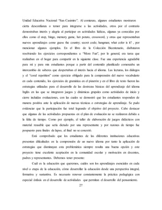 Unidad Educativa Nacional “San Casimiro”. Al comienzo, algunos estudiantes mostraron
cierta desconfianza o temor para integrarse a las actividades, otros por el contrario
demostraban interés y alegría al participar en actividades lúdicas, algunas ya conocidas por
ellos como el stop, bingo, memory game, hot potato, crossword, y otras que representaban
nuevos aprendizajes como guess the country; secret code; hangman; what color is it? , por
mencionar algunos ejemplos. En el libro de la Colección Bicentenario, disfrutaron
resolviendo los ejercicios correspondientes a “More Fun”, por lo general, era tarea que
realizaban en el hogar para compartir en la siguiente clase. Fue una experiencia agradable
para mí y para mis estudiantes porque a partir del contenido planificado comenzaba un
intercambio de saberes que despertaban el interés hacia el idioma. Las lecturas, los diálogos
y el “coral repetition” como ejercicio obligado para la comprensión del nuevo vocabulario
en cada contenido, los ejercicios de gramática en el pizarrón y en el libro de texto fueron las
estrategias utilizadas para el desarrollo de las destrezas básicas del aprendizaje del idioma
Inglés en las que se integraron juegos y dinámicas grupales como actividades de inicio y
cierre incluidas evaluaciones, con las cuales se demostró que los estudiantes responden de
manera positiva ante la aplicación de nuevas técnicas o estrategias de aprendizaje. Se pudo
evidenciar que la participación fue total logrando el objetivo del proyecto. Cabe destacar
que algunas de las actividades propuestas en el plan de evaluación no se realizaron debido a
la falta de tiempo. Como por ejemplo, el taller de elaboración de juegos didácticos con
material reusable que sería dictado por una representante y por razones de tiempo fue
pospuesto para finales de lapso, al final no se concretó.
Está comprobado que los estudiantes de las diferentes instituciones educativas
presentan dificultades en la comprensión de un nuevo idioma por tanto la aplicación de
estrategias que disminuyan esta problemática siempre resulta una buena opción y este
proyecto tiene excelente aceptación en la comunidad escolar y motivación en docentes,
padres y representantes. Debemos tener presente:
Cuál es la educación que queremos, cuáles son los aprendizajes esenciales en cada
nivel o etapa de la educación, cómo desarrollar la educación desde una perspectiva integral,
formativa y sustantiva. Es necesario renovar constantemente la práctica pedagógica con
especial énfasis en el desarrollo de actividades que permitan el desarrollo del pensamiento.
27
 
