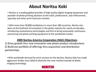 About Noritsu Koki
• Noritsu is a leading global provider of high quality digital imaging equipment and
provider of photo printing solutions to the retail, professional , law enforcement,
specialty and other print-intensive markets.
• With more than 58,000 installations in more than 180 countries, Noritsu has
been at the forefront of innovation in the photo industry for nearly six decades,
introducing revolutionary technologies and first to bring automated, continuous
processing and photo printing equipment to the worldwide market.
2009 Noritsu America Corporation (NAC) Objectives:
1) Drive growth thru new innovative new photo product introductions
2) Build out portfolio of offerings thru acquisition and distribution
partnerships.
• With worldwide demand for print services on the decline, Noritsu Koki has made
aggressive strides since 2010 to diversify into new markets outside of photo
imaging technology.
 