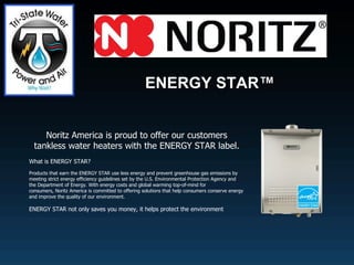 ENERGY STAR™                                                              Noritz America is proud to offer our customers tankless water heaters with the ENERGY STAR label. What is ENERGY STAR? Products that earn the ENERGY STAR use less energy and prevent greenhouse gas emissions by meeting strict energy efficiency guidelines set by the U.S. Environmental Protection Agency and the Department of Energy. With energy costs and global warming top-of-mind for consumers, Noritz America is committed to offering solutions that help consumers conserve energy and improve the quality of our environment. ENERGY STAR not only saves you money, it helps protect the environment 