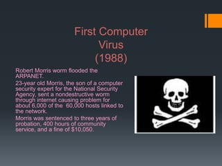 First Computer
Virus
(1988)
Robert Morris worm flooded the
ARPANET.
23-year old Morris, the son of a computer
security expert for the National Security
Agency, sent a nondestructive worm
through internet causing problem for
about 6,000 of the 60,000 hosts linked to
the network.
Morris was sentenced to three years of
probation, 400 hours of community
service, and a fine of $10,050.
 