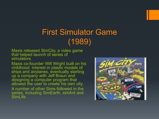 First Simulator Game
(1989)
Maxis released SimCity, a video game
that helped launch of series of
simulators.
Maxis co-founder Will Wright built on his
childhood interest in plastic models of
ships and airplanes, eventually starting
up a company with Jeff Braun and
designing a computer program that
allowed the user to create his own city.
A number of other Sims followed in the
series, including SimEarth, simAnt and
SimLife.
 