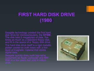 FIRST HARD DISK DRIVE
(1980)
Seagate technology created the first hard
disk drive for microcomputers, the ST506 .
The disk held 5 megabytes of data, five
times as much as a standard floppy disk,
and fit in the space of a floppy disk drive.
The hard disk drive itself is a rigid metallic
platter coated on both sides with a thin
layer of magnetic material that stores
digital data.
Seagate quickly drew such big-name
customers as Apple Computer and IBM.
With in a few years had sold 4 million
units.
 