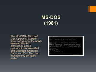 MS-DOS
(1981)
The MS-DOS ( Microsoft
Disk Operating System)
basic software for the newly
released IBM PC,
established a long
partnership between IBM
and Microsoft, which Bill
Gates and Paul Allen had
founded only six years
earlier.
 