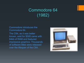 Commodore 64
(1982)
Commodore introduces the
Commodore 64.
The C64, as it was better
known, sold for $595 came with
64kb of RAM and featured
impressive graphics. Thousands
of software titles were released
over the lifespan of the C64.
 