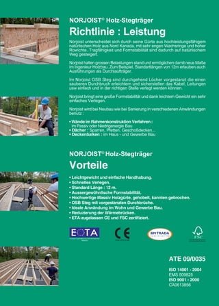 NORJOIST® Holz-Stegträger

Richtlinie : Leistung
Norjoist unterscheidet sich durch seine Gürte aus hochleistungsfähigem
natürlischen Holz aus Nord Kanada, mit sehr engen Wachsringe und hoher
Rowichte. Tragfähigkeit und Formstabilität sind dadurch auf natürlischem
Weg gesteigert.

Norjoist halten grossen Belastungen stand und ermöglichen damit neue Maße
im Ingenieur Holzbau. Zum Beispiel, Standartlängen von 12m erlauben auch
Ausführungen als Durchlaufträger.

Im Norjoist OSB Steg sind durchgehend Löcher vorgestanzt die einen
sauberen Durchbruch erleichtern und sicherstellen das Kabel, Leitungen
usw einfach und in der richtigen Stelle verlegt werden können.

Norjoist bringt eine große Formstabilität und dank leichtem Gewicht ein sehr
einfaches Verlegen.

Norjoist wird bei Neubau wie bei Sanierung in verschiedenen Anwändungen
benutz :

• Wände im Rahmenkonstruktion Verfahren :
  im Passiv oder Niedrigenergie Bau
• Dächer : Sparren, Pfetten, Geschoßdecken...
• Deckenbalken : im Haus - und Gewerbe Bau



NORJOIST® Holz-Stegträger

Vorteile
• Leichtgewicht und einfache Handhabung.
• Schnelles Verlegen.
• Standard Länge : 12 m.
• Aussergewöhnlische Formstabilität.
• Hochwertige Massiv Holzgürte, gehobelt, kannten gebrochen.
• OSB Steg mit vorgestanzten Durchbrüche.
• Ideale Anwändung im Wohn und Gewerbe Bau.
• Reduzierung der Wärmebrücken.
• ETA-zugelassen CE und FSC zertifiziert.




                                                       ATE 09/0035
                                                       ISO 14001 - 2004
                                                       EMS 509825
                                                       ISO 9001 - 2000
                                                       CA0613856
 