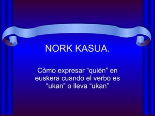 NORK KASUA. Cómo expresar “quién” en euskera cuando el verbo es “ukan” o lleva “ukan” 