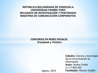 REPÚBLICA BOLIVARIANA DE VENEZUELA
UNIVERSIDAD FERMÍN TORO
DECANATO DE INVESTIGACIÓN Y POSTGRADO
MAESTRÍA DE COMUNICACIÓN CORPORATIVA
CONCURSOS EN REDES SOCIALES
(Facebook y Twitter)
Cátedra: Ciencia y tecnología
de la Comunicación es
Información
Autor: Norka Cortés
C.I:17.863.302
Facilitador: Ramón GuillénAgosto, 2014
 