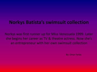 Norkys Batista’s swimsuit collection
Norkys was first runner up for Miss Venezuela 1999. Later
she begins her career as TV & theatre actress. Now she’s
an entrepreneur with her own swimsuit collection
By: Omar Farías
 
