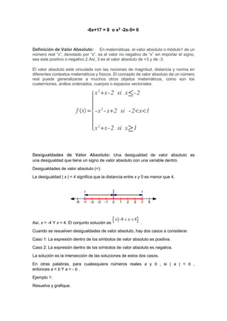 -6x+17 = 8 o x2 -2x-5= 0
Definición de Valor Absoluto: En matemáticas, el valor absoluto o módulo1 de un
número real “x”, denotado por “x”, es el valor no negativo de “x” sin importar el signo,
sea este positivo o negativo.2 Así, 3 es el valor absoluto de +3 y de -3.
El valor absoluto está vinculado con las nociones de magnitud, distancia y norma en
diferentes contextos matemáticos y físicos. El concepto de valor absoluto de un número
real puede generalizarse a muchos otros objetos matemáticos, como son los
cuaterniones, anillos ordenados, cuerpos o espacios vectoriales.
Desigualdades de Valor Absoluto: Una desigualdad de valor absoluto es
una desigualdad que tiene un signo de valor absoluto con una variable dentro.
Desigualdades de valor absoluto (<):
La desigualdad | x | < 4 significa que la distancia entre x y 0 es menor que 4.
Así, x > -4 Y x < 4. El conjunto solución es .
Cuando se resuelven desigualdades de valor absoluto, hay dos casos a considerar.
Caso 1: La expresión dentro de los símbolos de valor absoluto es positiva.
Caso 2: La expresión dentro de los símbolos de valor absoluto es negativa.
La solución es la intersección de las soluciones de estos dos casos.
En otras palabras, para cualesquiera números reales a y b , si | a | < b ,
entonces a < b Y a > - b .
Ejemplo 1:
Resuelva y grafique.
 