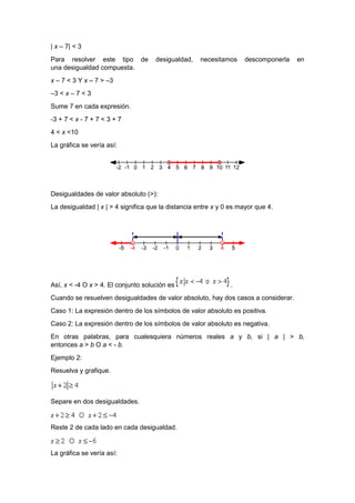 | x – 7| < 3
Para resolver este tipo de desigualdad, necesitamos descomponerla en
una desigualdad compuesta.
x – 7 < 3 Y x – 7 > –3
–3 < x – 7 < 3
Sume 7 en cada expresión.
-3 + 7 < x - 7 + 7 < 3 + 7
4 < x <10
La gráfica se vería así:
Desigualdades de valor absoluto (>):
La desigualdad | x | > 4 significa que la distancia entre x y 0 es mayor que 4.
Así, x < -4 O x > 4. El conjunto solución es .
Cuando se resuelven desigualdades de valor absoluto, hay dos casos a considerar.
Caso 1: La expresión dentro de los símbolos de valor absoluto es positiva.
Caso 2: La expresión dentro de los símbolos de valor absoluto es negativa.
En otras palabras, para cualesquiera números reales a y b, si | a | > b,
entonces a > b O a < - b.
Ejemplo 2:
Resuelva y grafique.
Separe en dos desigualdades.
Reste 2 de cada lado en cada desigualdad.
La gráfica se vería así:
 