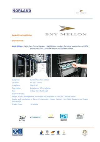 Bank of New York Mellon

Client Contact:

Keith Gillham · EMEA Data Centre Manager · BNY Mellon · London · Technical Services Group EMEA
                      Phone +44 (0)207 163 3583 · Mobile +44 (0)7827 311424




Customer:              Bank of New York Mellon
Location:              UK Data centre
Start Date:            May 2012
Description:           Data Centre ICT Installation
Size:                  1 Data Hall: 15,000 sqft
Scope of Works:
Design, Project Management, Installation and Migration of Critical ICT Infrastructure.
Supply and Installation of Racks, Containment, Copper Cabling, Fibre Optic Network and Power
Distribution.
Project Team:           30 people
 