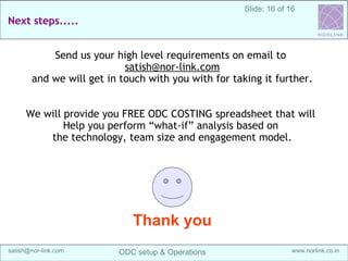 16
Sanganak Software
Services IndiaOffshoring Maturity Model (OMM)
Off-shore development center (ODC) Setup & Operations @ India | satish@sangsoft.in | Skype: satish.bhagwat
2. Captive setup:
In this step client establishes offshore company and gets a
dedicated team leased out from SangSoft. Client has major
involvement in all technical and project management
activities.
This is a hand-holding phase where client is closely
supported by SangSoft. SangSoft also helps client in legal
and administrative areas of company formation, accounting
and local registrations.
Offshoring Maturity Model (OMM)
 