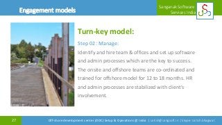 27
Sanganak Software
Services IndiaOffshoring Maturity Model (OMM)
Off-shore development center (ODC) Setup & Operations @ India | satish@sangsoft.in | Skype: satish.bhagwat
Turn-key model:
Step 02 : Manage:
Identify and hire team & offices and set up software
and admin processes which are the key to success.
The onsite and offshore teams are co-ordinated and
trained for offshore model for 12 to 18 months. HR
and admin processes are stabilized with client's
involvement.
Engagement models
 