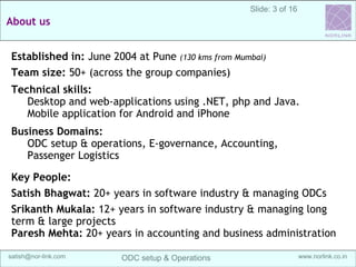 3
Sanganak Software
Services IndiaOffshoring Maturity Model (OMM)
Off-shore development center (ODC) Setup & Operations @ India | satish@sangsoft.in | Skype: satish.bhagwat
About us
Established in: June 2013 at Pune (130 kms from Mumbai)
Team size: 20+ (across the group companies)
Technical skills:
Desktop and web-applications using .NET, php and Java.
Database development and admin for Oracle, SQL server
and MySQL, Mobile application for Android and iPhone
Business Domains:
ODC setup & operations, E-governance, Accounting,
Passenger Logistics, e-Learning modules.
Key People:
Satish Bhagwat: 20+ years in software industry &
managing ODCs
 