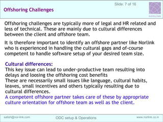 7
Sanganak Software
Services IndiaOffshoring Maturity Model (OMM)
Off-shore development center (ODC) Setup & Operations @ India | satish@sangsoft.in | Skype: satish.bhagwat
3. Faster Turn-around:
In a matured offshoring setup, different time-zones of
the offshore and on-site offices is used effectively to
improve the productivity.
The two teams can work in “relay” model, where
offshore team hands over the daily work to on-shore
team for QA/feedback.
This is also sometimes termed as “follow the Sun”
methodology.
Also more resources can be deployed on the need basis,
for specific period, which greatly improves the project
time-lines and client can achieve faster “time to market”.
Offshoring Advantages
 