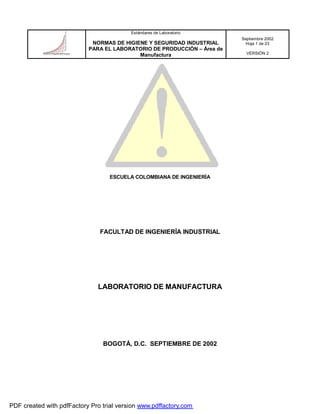 Estándares de Laboratorio
NORMAS DE HIGIENE Y SEGURIDAD INDUSTRIAL
PARA EL LABORATORIO DE PRODUCCIÓN – Área de
Manufactura
Septiembre 2002
Hoja 1 de 23
VERSIÓN 2
ESCUELA COLOMBIANA DE INGENIERÍA
FACULTAD DE INGENIERÍA INDUSTRIAL
LABORATORIO DE MANUFACTURA
BOGOTÁ, D.C. SEPTIEMBRE DE 2002
PDF created with pdfFactory Pro trial version www.pdffactory.com
 