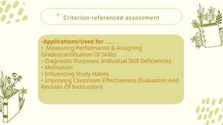 Criterion-referenced assessment
•Applications/Used for .........
• Measuring Performance & Assigning
Grades(certification Of Skills)
• Diagnostic Purposes: Individual Skill Deficiencies
• Motivation
• Influencing Study Habits
• Improving Classroom Effectiveness (Evaluation And
Revision Of Instruction)
 