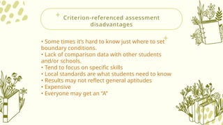 Criterion-referenced assessment
disadvantages
• Some times it’s hard to know just where to set
boundary conditions.
• Lack of comparison data with other students
and/or schools.
• Tend to focus on specific skills
• Local standards are what students need to know
• Results may not reflect general aptitudes
• Expensive
• Everyone may get an “A”
 