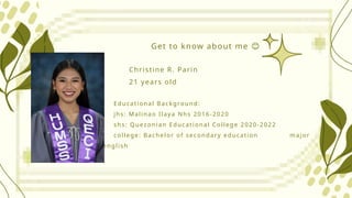 Get to know about me 😊
Christine R. Parin
21 years old
Educational Background:
jhs: Malinao Ilaya Nhs 2016-2020
shs: Quezonian Educational College 2020-2022
college: Bachelor of secondary education major
in english
 