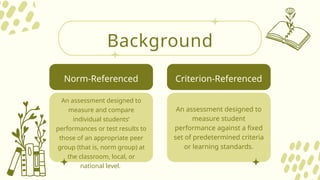 Background
An assessment designed to
measure and compare
individual students’
performances or test results to
those of an appropriate peer
group (that is, norm group) at
the classroom, local, or
national level.
An assessment designed to
measure student
performance against a fixed
set of predetermined criteria
or learning standards.
Norm-Referenced Criterion-Referenced
 