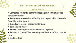 Norm-referenced assessment
advantages
• Compares students' performances against similar groups
across the nation
• Proven track record of reliability and dependable rank order
from highest to lowest
• Broad coverage of academic standards
• Easy to administer
• Shows student performance relative to group.
• Ensures a “spread” between top and bottom of the class for
clear
• grade setting
 