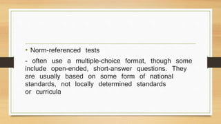 • Norm-referenced tests
- often use a multiple-choice format, though some
include open-ended, short-answer questions. They
are usually based on some form of national
standards, not locally determined standards
or curricula
 