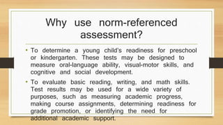 Why use norm-referenced
assessment?
• To determine a young child’s readiness for preschool
or kindergarten. These tests may be designed to
measure oral-language ability, visual-motor skills, and
cognitive and social development.
• To evaluate basic reading, writing, and math skills.
Test results may be used for a wide variety of
purposes, such as measuring academic progress,
making course assignments, determining readiness for
grade promotion, or identifying the need for
additional academic support.
 