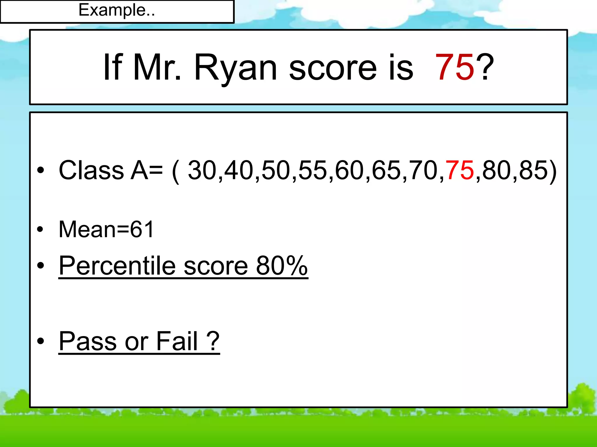 If Mr. Ryan score is 75?
• Class A= ( 30,40,50,55,60,65,70,75,80,85)
• Mean=61
• Percentile score 80%
• Pass or Fail ?
Example..
 