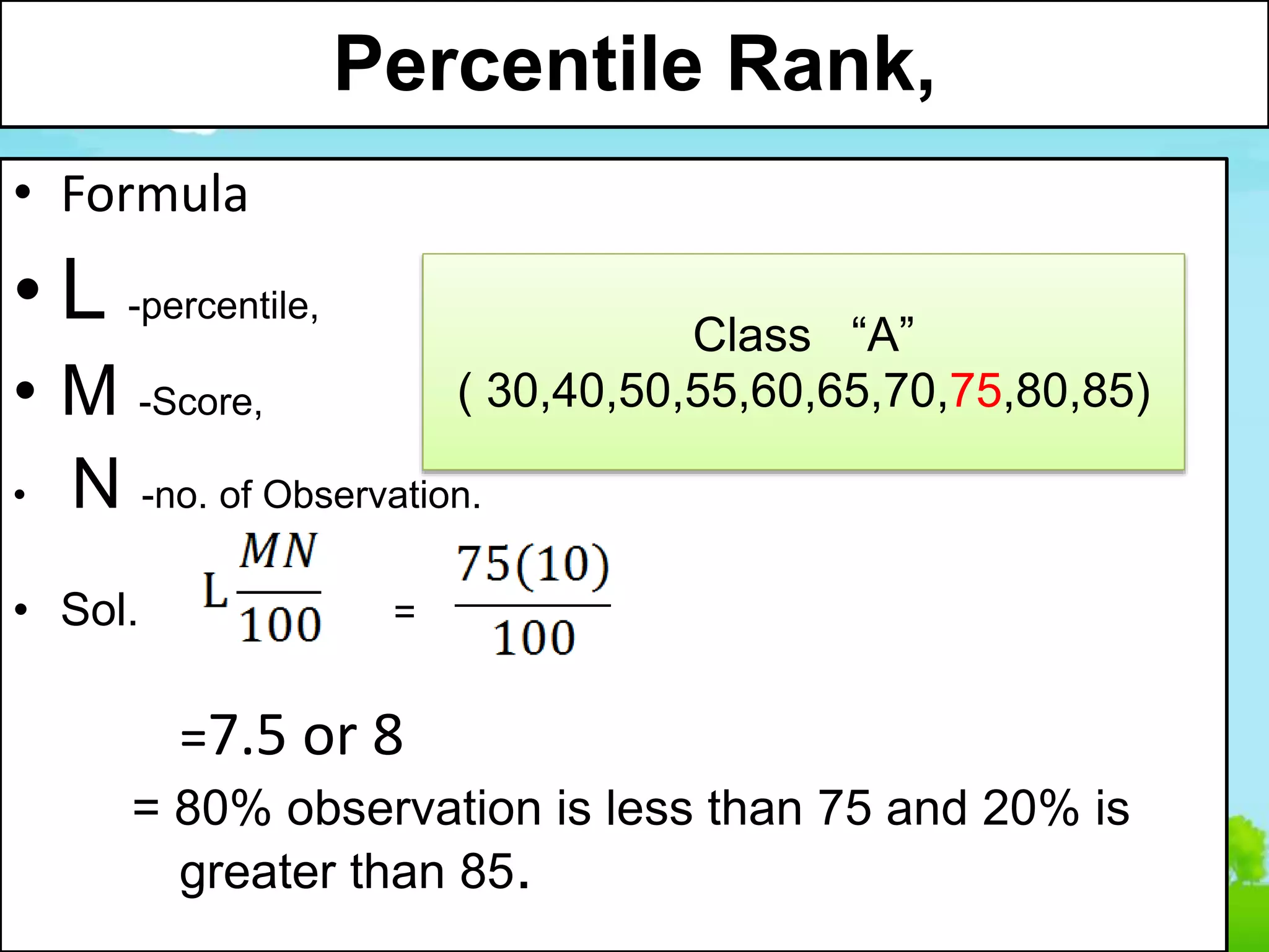 Percentile Rank,
• Formula
• L -percentile,
• M -Score,
• N -no. of Observation.
• Sol. =
=7.5 or 8
= 80% observation is less than 75 and 20% is
greater than 85.
Class “A”
( 30,40,50,55,60,65,70,75,80,85)
 
