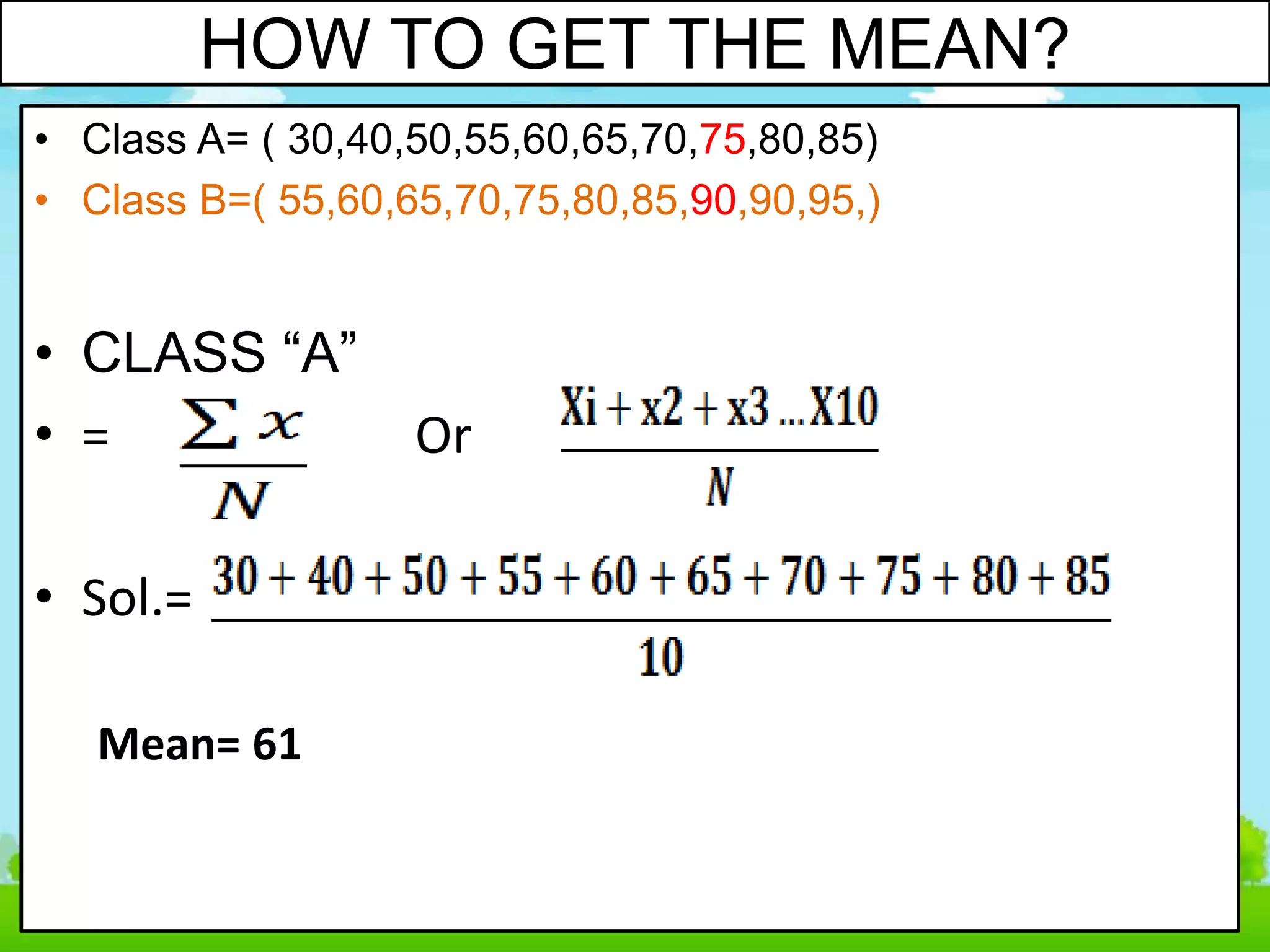 HOW TO GET THE MEAN?
• Class A= ( 30,40,50,55,60,65,70,75,80,85)
• Class B=( 55,60,65,70,75,80,85,90,90,95,)
• CLASS “A”
• = Or
• Sol.=
Mean= 61
 