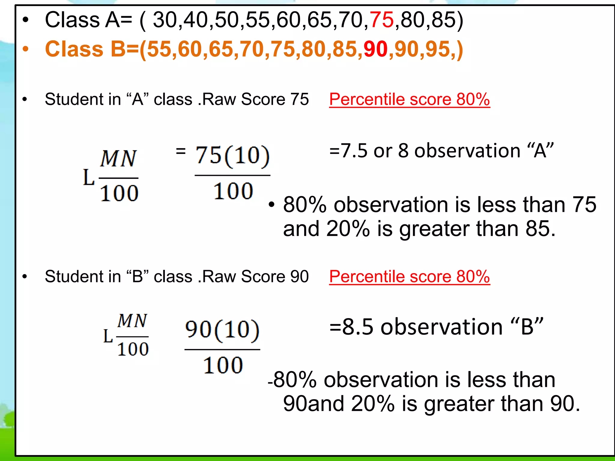 • Class A= ( 30,40,50,55,60,65,70,75,80,85)
• Class B=(55,60,65,70,75,80,85,90,90,95,)
• Student in “A” class .Raw Score 75 Percentile score 80%
= =7.5 or 8 observation “A”
• 80% observation is less than 75
and 20% is greater than 85.
• Student in “B” class .Raw Score 90 Percentile score 80%
=8.5 observation “B”
-80% observation is less than
90and 20% is greater than 90.
 