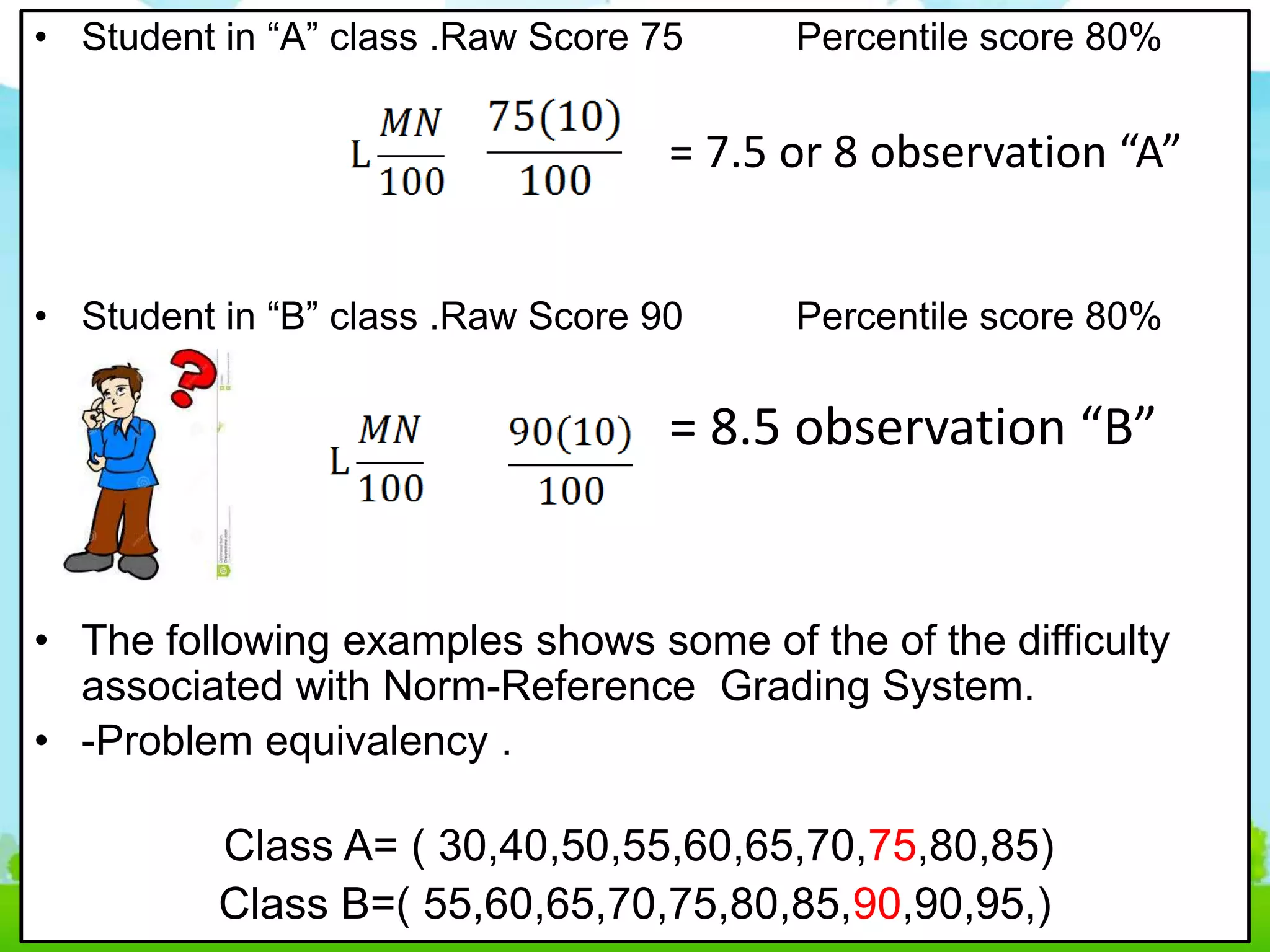 • Student in “A” class .Raw Score 75 Percentile score 80%
= 7.5 or 8 observation “A”
• Student in “B” class .Raw Score 90 Percentile score 80%
= 8.5 observation “B”
• The following examples shows some of the of the difficulty
associated with Norm-Reference Grading System.
• -Problem equivalency .
Class A= ( 30,40,50,55,60,65,70,75,80,85)
Class B=( 55,60,65,70,75,80,85,90,90,95,)
 
