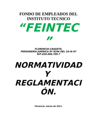 FONDO DE EMPLEADOS DEL
   INSTITUTO TECNICO

“FEINTEC
    ”     FLORENCIA-CAQUETA.
 PERSONERÍA JURÍDICA Nº 0296 DEL 16-IX-97
            NIT.828.000.709-7




NORMATIVIDAD
      Y
REGLAMENTACI
     ÓN.
          Florencia, marzo de 2011.
 